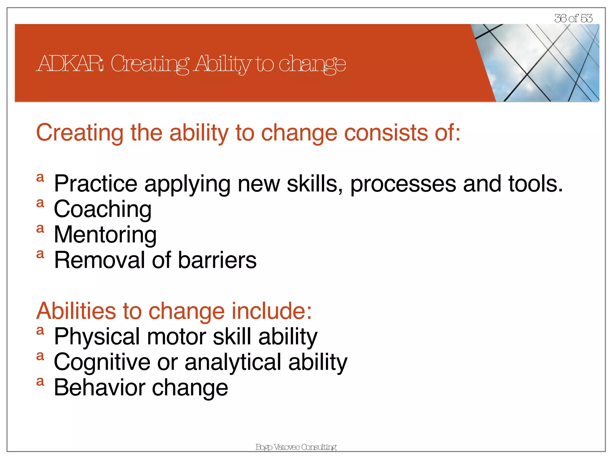 ADKAR: Creating Ability to change Creating the ability to change consists of: Practice applying new skills, processes and tools. Coaching Mentoring Removal of barriers Abilities to change include: Physical motor skill ability Cognitive or analytical ability Behavior change 