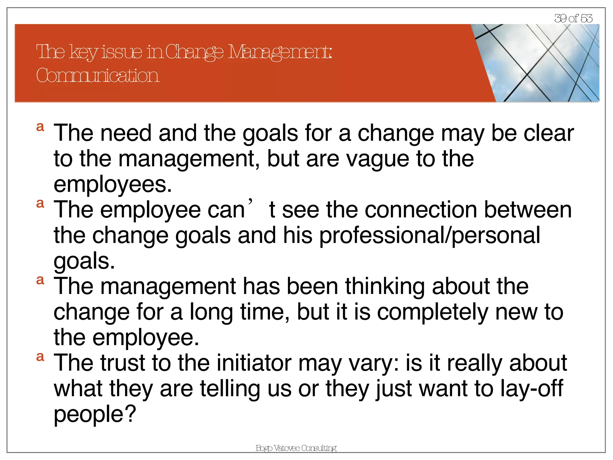 The key issue in Change Management: Communication The need and the goals for a change may be clear to the management, but are vague to the employees. The employee can’t see the connection between the change goals and his professional/personal goals. The management has been thinking about the change for a long time, but it is completely new to the employee.  The trust to the initiator may vary: is it really about what they are telling us or they just want to lay-off people? 