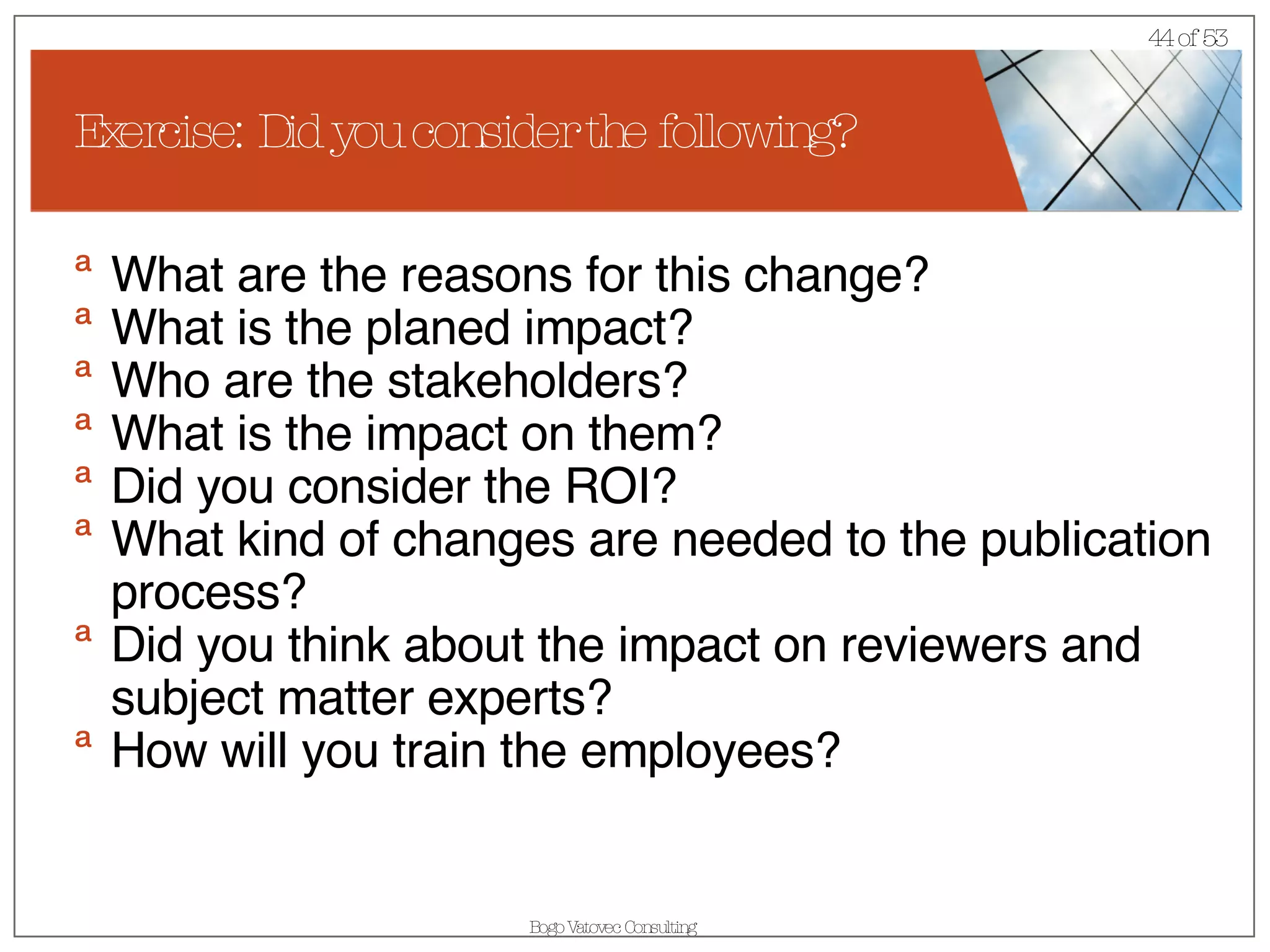 Exercise: Did you consider the following? What are the reasons for this change? What is the planed impact? Who are the stakeholders? What is the impact on them? Did you consider the ROI? What kind of changes are needed to the publication process? Did you think about the impact on reviewers and subject matter experts? How will you train the employees? 