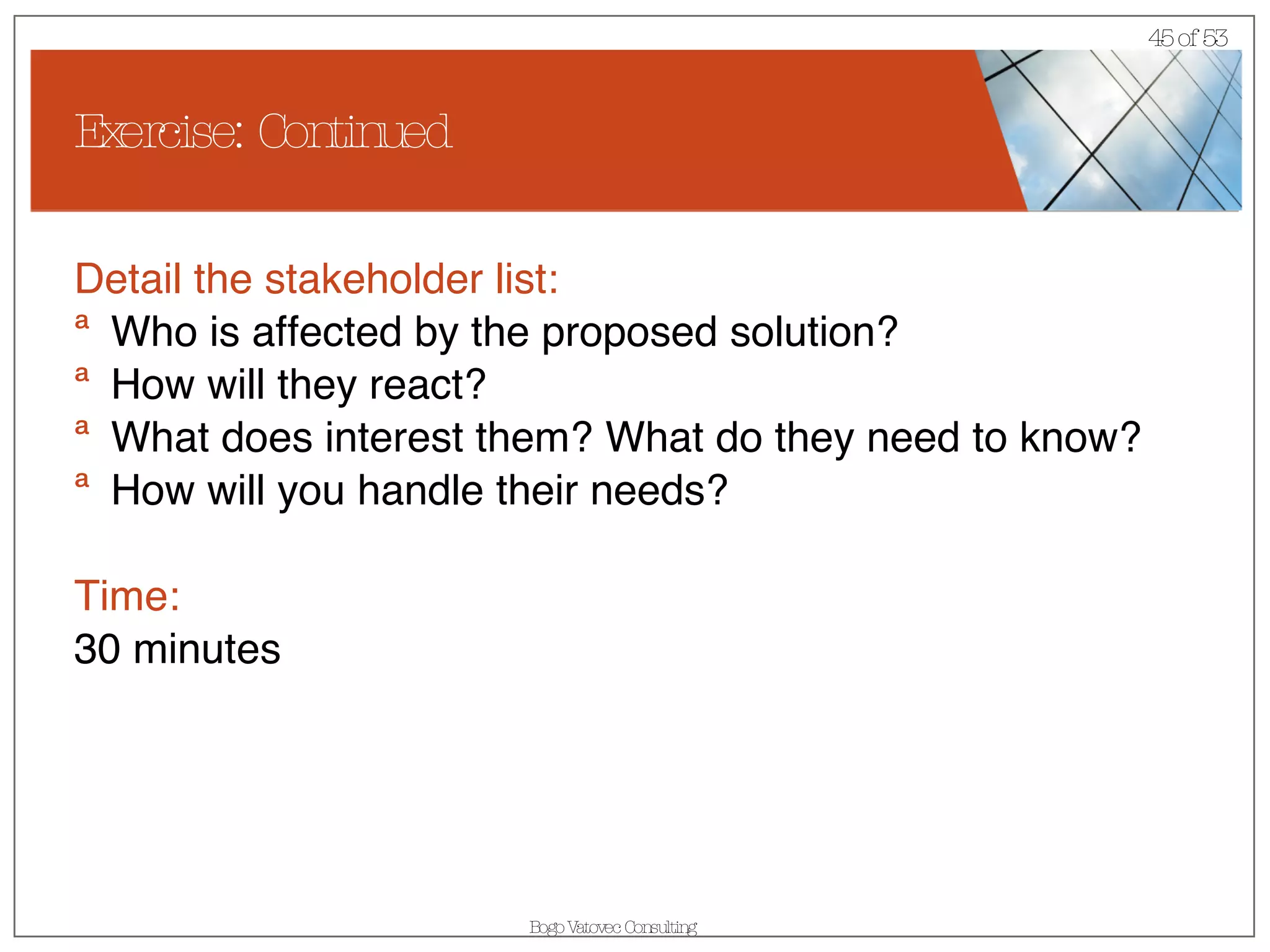 Exercise: Continued Detail the stakeholder list: Who is affected by the proposed solution? How will they react? What does interest them? What do they need to know? How will you handle their needs? Time: 30 minutes 