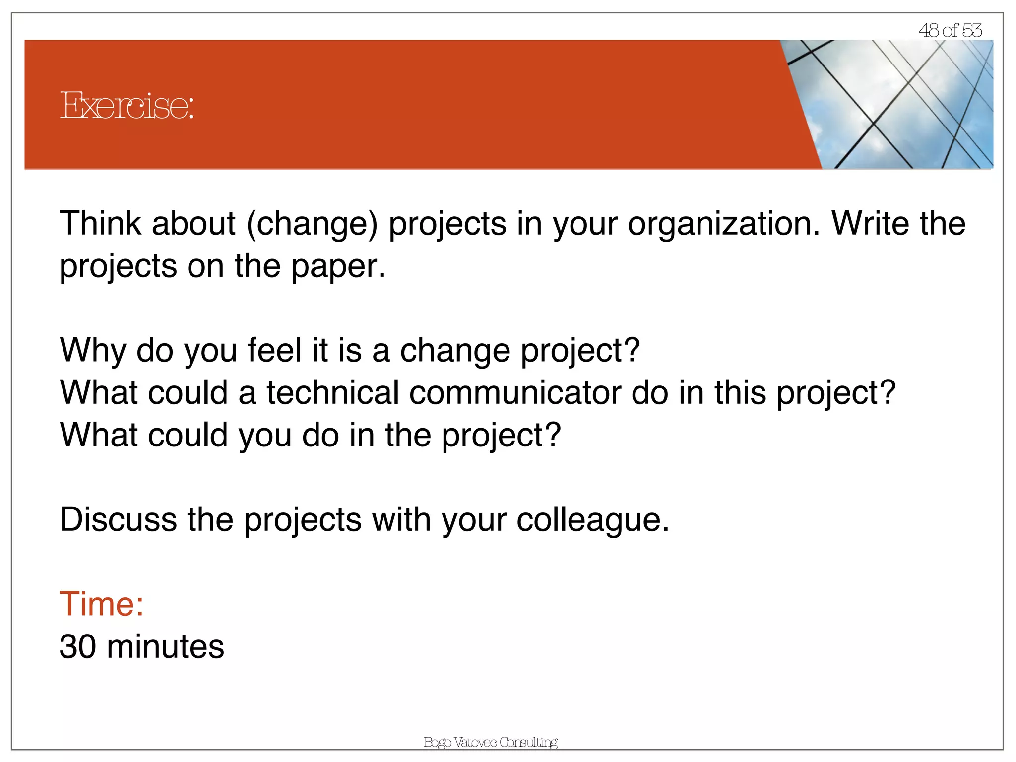 Exercise: Think about (change) projects in your organization. Write the projects on the paper. Why do you feel it is a change project? What could a technical communicator do in this project? What could you do in the project? Discuss the projects with your colleague. Time: 30 minutes 