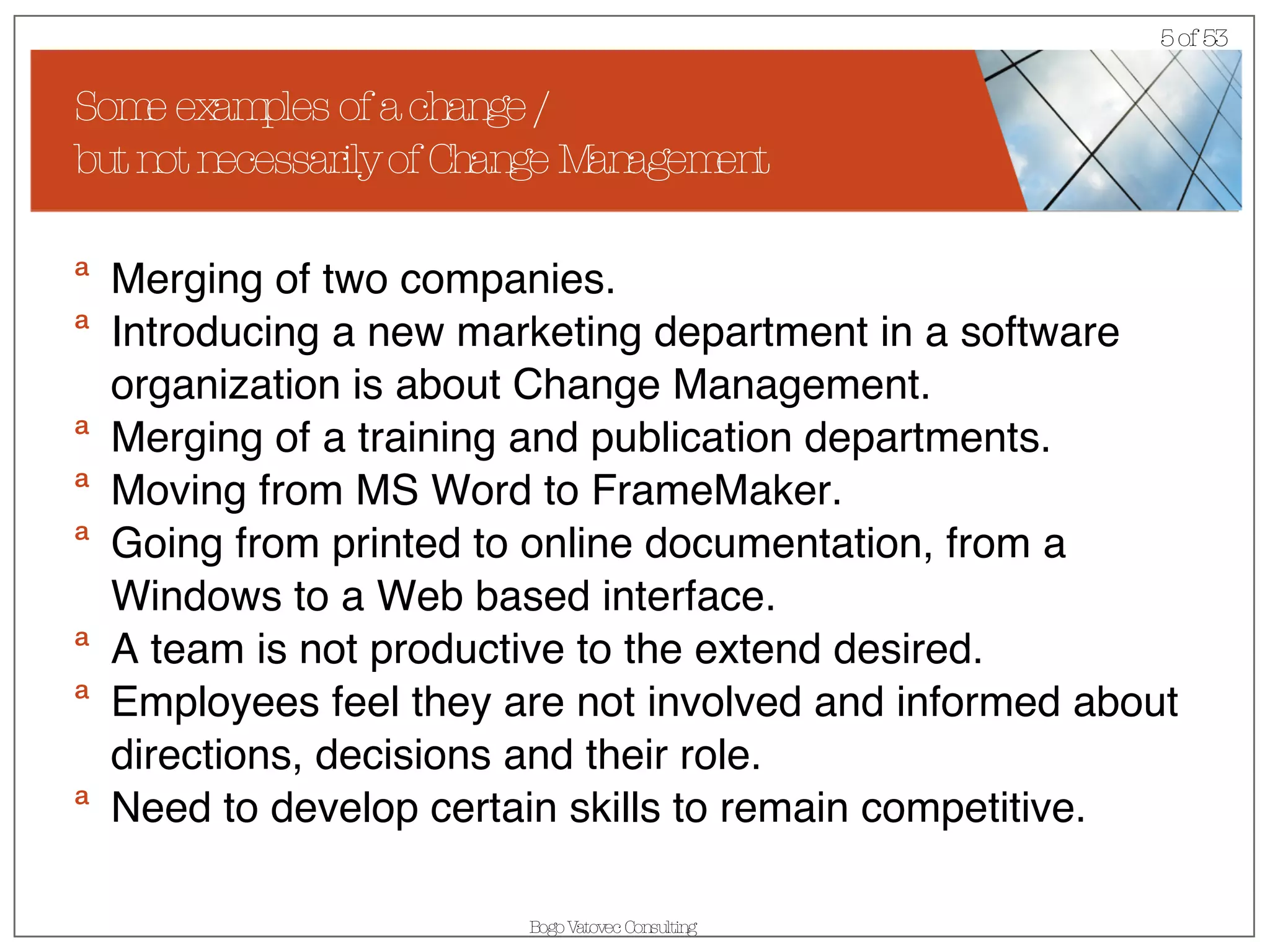 Some examples of a change /  but not necessarily of Change Management Merging of two companies. Introducing a new marketing department in a software organization is about Change Management.  Merging of a training and publication departments. Moving from MS Word to FrameMaker. Going from printed to online documentation, from a Windows to a Web based interface. A team is not productive to the extend desired. Employees feel they are not involved and informed about directions, decisions and their role. Need to develop certain skills to remain competitive. 
