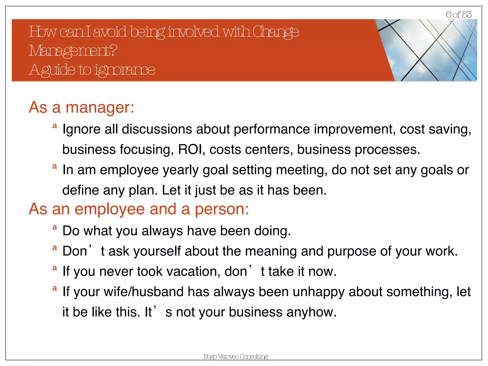 How can I avoid being involved with Change Management? A guide to ignorance As a manager: Ignore all discussions about performance improvement, cost saving, business focusing, ROI, costs centers, business processes. In am employee yearly goal setting meeting, do not set any goals or define any plan. Let it just be as it has been. As an employee and a person: Do what you always have been doing.  Don’t ask yourself about the meaning and purpose of your work. If you never took vacation, don’t take it now. If your wife/husband has always been unhappy about something, let it be like this. It’s not your business anyhow. 