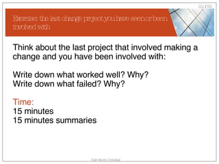 Exercise: the last change project you have seen or been involved with Think about the last project that involved making a change and you have been involved with: Write down what worked well? Why? Write down what failed? Why? Time: 15 minutes 15 minutes summaries 