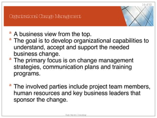 Organizational Change Management A business view from the top. The goal is to develop organizational capabilities to understand, accept and support the needed business change.  The primary focus is on change management strategies, communication plans and training programs. The involved parties include project team members, human resources and key business leaders that sponsor the change.  