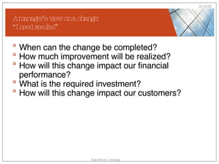 A manager’s view on a change: “I need results!” When can the change be completed?  How much improvement will be realized? How will this change impact our financial performance? What is the required investment? How will this change impact our customers? 