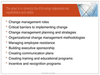 The goal is to develop the following organizational capabilities and skills: Change management roles  Critical barriers to implementing change  Change management planning and strategies  Organizational change management methodologies  Managing employee resistance  Building executive sponsorship  Creating communication plans  Creating training and educational programs  Incentive and recognition programs 