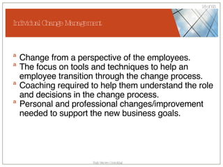 Individual Change Management Change from a perspective of the employees. The focus on tools and techniques to help an employee transition through the change process. Coaching required to help them understand the role and decisions in the change process. Personal and professional changes/improvement needed to support the new business goals. 