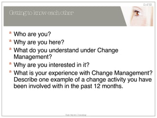 Getting to know each other Who are you? Why are you here? What do you understand under Change Management? Why are you interested in it? What is your experience with Change Management? Describe one example of a change activity you have been involved with in the past 12 months. 