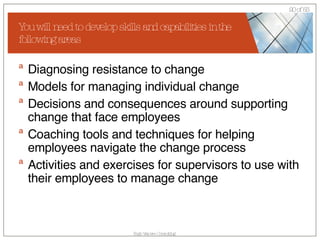 You will need to develop skills and capabilities in the following areas Diagnosing resistance to change  Models for managing individual change  Decisions and consequences around supporting change that face employees  Coaching tools and techniques for helping employees navigate the change process  Activities and exercises for supervisors to use with their employees to manage change 