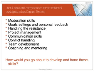 Useful skills and competencies for an individual participating in a Change Process Moderation skills Goals settings and personal feedback  Handling the resistance Project management Communication skills Conflict handling Team development Coaching and mentoring How would you go about to develop and hone these skills? 
