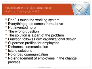 Critical barriers to implementing change  and why change projects fail Don’t touch the working system Everything good comes from above Not invented here The wrong question The solution is a part of the problem Function follows Form organizational design Superman profiles for employees Dishonest communication  Island solutions No or bad communication  No engagement of employees in the change process 