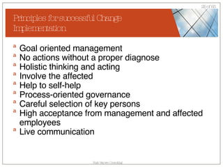 Principles for successful Change Implementation Goal oriented management No actions without a proper diagnose Holistic thinking and acting Involve the affected Help to self-help Process-oriented governance Careful selection of key persons High acceptance from management and affected employees Live communication 