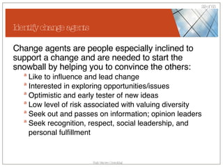 Identify change agents Change agents are people especially inclined to support a change and are needed to start the snowball by helping you to convince the others: Like to influence and lead change  Interested in exploring opportunities/issues  Optimistic and early tester of new ideas  Low level of risk associated with valuing diversity  Seek out and passes on information; opinion leaders  Seek recognition, respect, social leadership, and personal fulfillment  