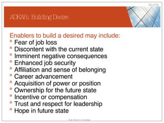 ADKAR : Building Desire Enablers to build a desired may include: Fear of job loss Discontent with the current state Imminent negative consequences Enhanced job security  Affiliation and sense of belonging  Career advancement  Acquisition of power or position  Ownership for the future state Incentive or compensation  Trust and respect for leadership  Hope in future state 