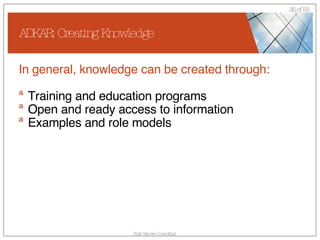 ADKAR: Creating Knowledge In general, knowledge can be created through: Training and education programs Open and ready access to information Examples and role models 