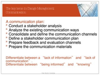 The key issue in Change Management: Communication A communication plan: Conduct a stakeholder analysis Analyze the existing communication ways Consolidate and define the communication channels Define a stakeholder communication plan Prepare feedback and evaluation channels Prepare the communication materials Differentiate between a “lack of information” and “lack of communication”. Differentiate between “being informed” and “knowing” 