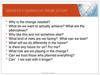 Questions to answer in a change process Why is the change needed? What do we want to actually achieve? What are the alternatives? Why like this and not somehow else? What kind of risks are we facing?  What can we lose? What will we do differently in the future? Is there any future for us? For me? What role are we playing in the change? Can we trust those who planned everything? Can’t we wait with it longer? 