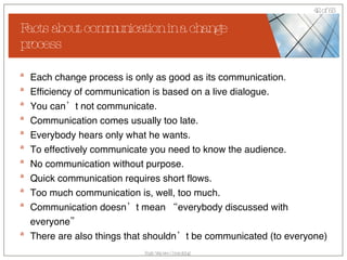 Facts about communication in a change process Each change process is only as good as its communication. Efficiency of communication is based on a live dialogue.  You can’t not communicate. Communication comes usually too late. Everybody hears only what he wants. To effectively communicate you need to know the audience. No communication without purpose. Quick communication requires short flows. Too much communication is, well, too much. Communication doesn’t mean “everybody discussed with everyone” There are also things that shouldn’t be communicated (to everyone) 