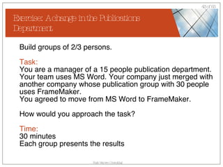 Exercise: A change in the Publications Department Build groups of 2/3 persons. Task: You are a manager of a 15 people publication department. Your team uses MS Word. Your company just merged with another company whose publication group with 30 people uses FrameMaker.  You agreed to move from MS Word to FrameMaker. How would you approach the task? Time:   30 minutes Each group presents the results 