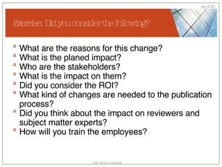 Exercise: Did you consider the following? What are the reasons for this change? What is the planed impact? Who are the stakeholders? What is the impact on them? Did you consider the ROI? What kind of changes are needed to the publication process? Did you think about the impact on reviewers and subject matter experts? How will you train the employees? 
