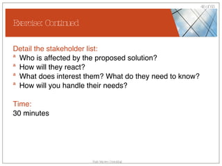 Exercise: Continued Detail the stakeholder list: Who is affected by the proposed solution? How will they react? What does interest them? What do they need to know? How will you handle their needs? Time: 30 minutes 