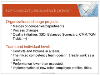 How to identify (potential) change projects? Organizational change projects: Merges of companies/departments Process changes Quality initiatives (ISO, Balanced Scorecard, CMM,TQM, TickIt, …) Team and individual level: Conflicts and frictions in a team. The mixed competency team doesn’t really work as a team. Performance lower than expected. Implementation of new roles, employee profiles, titles. 