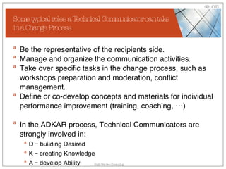 Some typical roles a Technical Communicator can take in a Change Process Be the representative of the recipients side. Manage and organize the communication activities. Take over specific tasks in the change process, such as workshops preparation and moderation, conflict management. Define or co-develop concepts and materials for individual performance improvement (training, coaching, …) In the ADKAR process, Technical Communicators are strongly involved in: D – building Desired K – creating Knowledge A – develop Ability 