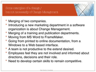 Some examples of a change /  but not necessarily of Change Management Merging of two companies. Introducing a new marketing department in a software organization is about Change Management.  Merging of a training and publication departments. Moving from MS Word to FrameMaker. Going from printed to online documentation, from a Windows to a Web based interface. A team is not productive to the extend desired. Employees feel they are not involved and informed about directions, decisions and their role. Need to develop certain skills to remain competitive. 
