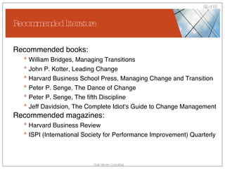 Recommended literature Recommended books: William Bridges, Managing Transitions John P. Kotter, Leading Change Harvard Business School Press, Managing Change and Transition Peter P. Senge, The Dance of Change Peter P. Senge, The fifth Discipline Jeff Davidsion, The Complete Idiot's Guide to Change Management Recommended magazines: Harvard Business Review ISPI (International Society for Performance Improvement) Quarterly 
