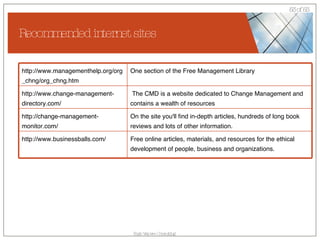 Recommended internet sites Free online articles, materials, and resources for the ethical development of people, business and organizations. http://www.businessballs.com/ On the site you'll find in-depth articles, hundreds of long book reviews and lots of other information. http://change-management-monitor.com/ The CMD is a website dedicated to Change Management and contains a wealth of resources http://www.change-management-directory.com/ One section of the Free Management Library http://www.managementhelp.org/org_chng/org_chng.htm 