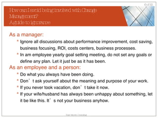 How can I avoid being involved with Change Management? A guide to ignorance As a manager: Ignore all discussions about performance improvement, cost saving, business focusing, ROI, costs centers, business processes. In am employee yearly goal setting meeting, do not set any goals or define any plan. Let it just be as it has been. As an employee and a person: Do what you always have been doing.  Don’t ask yourself about the meaning and purpose of your work. If you never took vacation, don’t take it now. If your wife/husband has always been unhappy about something, let it be like this. It’s not your business anyhow. 