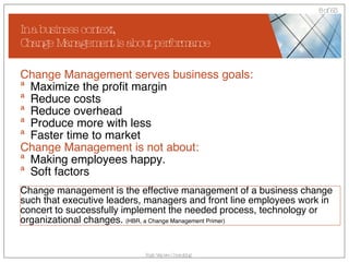 In a business context,  Change Management is about performance Change Management serves business goals: Maximize the profit margin Reduce costs Reduce overhead Produce more with less Faster time to market Change Management is not about: Making employees happy. Soft factors Change management is the effective management of a business change such that executive leaders, managers and front line employees work in concert to successfully implement the needed process, technology or organizational changes.  (HBR, a Change Management Primer) 