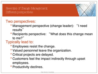 Essential of Change Management: Different perspectives Two perspectives: Management perspective (change leader): “I need results” Recipients perspective: “What does this change mean to me?” Typically lead to: Employees resist the change. Valued personnel leave the organization.  Critical projects are delayed. Customers feel the impact indirectly through upset employees. Productivity declines.  