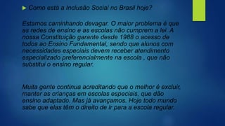  Como está a Inclusão Social no Brasil hoje?
Estamos caminhando devagar. O maior problema é que
as redes de ensino e as escolas não cumprem a lei. A
nossa Constituição garante desde 1988 o acesso de
todos ao Ensino Fundamental, sendo que alunos com
necessidades especiais devem receber atendimento
especializado preferencialmente na escola , que não
substitui o ensino regular.
Muita gente continua acreditando que o melhor é excluir,
manter as crianças em escolas especiais, que dão
ensino adaptado. Mas já avançamos. Hoje todo mundo
sabe que elas têm o direito de ir para a escola regular.
 