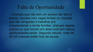 Falta de Oportunidade
Crianças que não tem um acesso tão fácil à
escola, escolas com vagas limitas ou crianças
que são obrigadas à trabalhar pra
complementar a renda familiar, crianças negras,
pobres ou que moram em área rural tem menos
oportunidades ainda. Segundo estudo, mais de
40 mil crianças estão fora da escola.
 