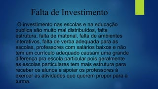 Falta de Investimento
O investimento nas escolas e na educação
publica são muito mal distribuídos, falta
estrutura, falta de material, falta de ambientes
interativos, falta de verba adequada para as
escolas, professores com salários baixos e não
tem um currículo adequado causam uma grande
diferença pra escola particular pois geralmente
as escolas particulares tem mais estrutura para
receber os alunos e apoiar os professores à
exercer as atividades que querem propor para a
turma.
 