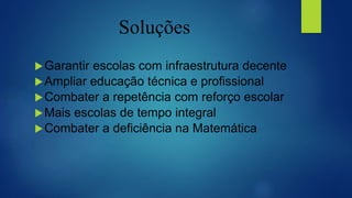 Soluções
Garantir escolas com infraestrutura decente
Ampliar educação técnica e profissional
Combater a repetência com reforço escolar
Mais escolas de tempo integral
Combater a deficiência na Matemática
 