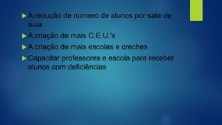  A redução de número de alunos por sala de
aula
 A criação de mais C.E.U.'s
 A criação de mais escolas e creches
 Capacitar professores e escola para receber
alunos com deficiências
 