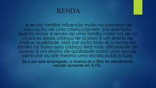 RENDA
A renda familiar influencia muito no processo de
educação de uma criança/jovem, por exemplo,
quanto maior a renda de uma família maior vai ser as
chances dessa criança ter acesso à um ensino de
melhor qualidade. Mas por outro lado se a renda da
família for baixa essa criança terá mais dificuldade de
acesso à um ensino de qualidade como uma escola
particular ou até mesmo uma escola publica boa.
Se o pai está empregado, a chance de o filho ter atendimento
escolar aumenta em 5,4%.
 