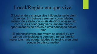 Local/Região em que vive
O local onde a criança vive influencia muito além
da renda. Em bairros carentes, comunidades,
interior do estado, ou locais de difícil acesso faz
com que as crianças/jovens tenham menos
oportunidades de ensino e uma educação básica
pior.
E crianças/jovens que vivem na capital ou em
bairros privilegiados e com uma renda familiar
maior tem mais oportunidades de ensino e de uma
educação básica melhor.
 