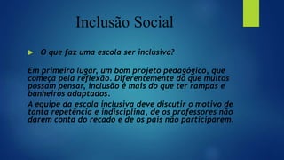 Inclusão Social
 O que faz uma escola ser inclusiva?
Em primeiro lugar, um bom projeto pedagógico, que
começa pela reflexão. Diferentemente do que muitos
possam pensar, inclusão é mais do que ter rampas e
banheiros adaptados.
A equipe da escola inclusiva deve discutir o motivo de
tanta repetência e indisciplina, de os professores não
darem conta do recado e de os pais não participarem.
 