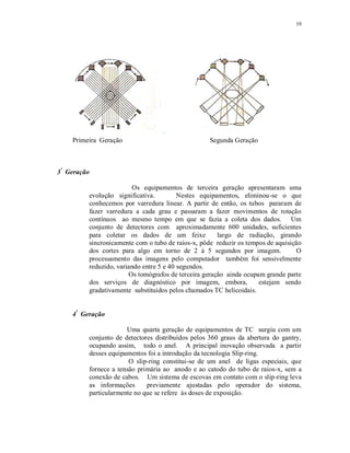 10
Primeira Geração Segunda Geração
3ª
Geração
Os equipamentos de terceira geração apresentaram uma
evolução significativa. Nestes equipamentos, eliminou-se o que
conhecemos por varredura linear. A partir de então, os tubos pararam de
fazer varredura a cada grau e passaram a fazer movimentos de rotação
contínuos ao mesmo tempo em que se fazia a coleta dos dados. Um
conjunto de detectores com aproximadamente 600 unidades, suficientes
para coletar os dados de um feixe largo de radiação, girando
sincronicamente com o tubo de raios-x, pôde reduzir os tempos de aquisição
dos cortes para algo em torno de 2 à 5 segundos por imagem. O
processamento das imagens pelo computador também foi sensivelmente
reduzido, variando entre 5 e 40 segundos.
Os tomógrafos de terceira geração ainda ocupam grande parte
dos serviços de diagnóstico por imagem, embora, estejam sendo
gradativamente substituídos pelos chamados TC helicoidais.
4ª
Geração
Uma quarta geração de equipamentos de TC surgiu com um
conjunto de detectores distribuídos pelos 360 graus da abertura do gantry,
ocupando assim, todo o anel. A principal inovação observada a partir
desses equipamentos foi a introdução da tecnologia Slip-ring.
O slip-ring constitui-se de um anel de ligas especiais, que
fornece a tensão primária ao anodo e ao catodo do tubo de raios-x, sem a
conexão de cabos. Um sistema de escovas em contato com o slip-ring leva
as informações previamente ajustadas pelo operador do sistema,
particularmente no que se refere às doses de exposição.
 