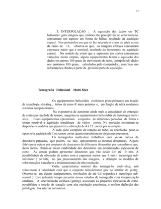 13
3. INTERPOLAÇÃO : A aquisição dos dados em TC
helicoidal, gera imagens que, embora não perceptíveis ao olho humano,
apresentam um aspecto em forma de hélice, resultado da aquisição
espiral. Nos protocolos em que se faz necessário o uso de pitch acima
da razão de 1:1, observa-se que, as imagens efetivas apresentam
espessura maior que a nominal, resultado do incremento na aquisição
espiral. No sentido de evitar que a espessura dos cortes apresentem
variações muito amplas, alguns equipamentos fazem a aquisição dos
dados em apenas 180 graus do movimento do tubo, interpolando dados
nos próximos 180 graus, calculados pelo computador,. com base nas
informações obtidas a partir da primeira parte da aquisição.
Tomografia Helicoidal Multi-Slice
Os equipamentos helicoidais evoluiram principalmente em função
da tecnologia slip-ring , tubos de raios-X mais potentes e, em função de ultra modernos
sistemas computacionais.
Na expectativa de aumentar ainda mais a capacidade de obtenção
de cortes por unidade de tempo, surgiram os equipamentos helicoidais de tecnologia multi-
slice. Esses equipamentos apresentam conjuntos de detectores pareados de forma a
tornar possível a aquisição simultânea de vários cortes. No mercado encontram-se
disponíveis modelos que permitem a obtenção de 4 à 12 cortes por revolução.
A cada ciclo completo de rotação do tubo, ou revolução, pode-se
optar pela aquisição de 1 ou tantos cortes quanto permitirem os detectores presentes.
Os tomógrafos multi-slice trabalham com várias coroas de
detectores pareadas, que podem, ou não, apresentarem as mesmas dimensões. Alguns
fabricantes optam por conjunto de detectores de diferentes dimensões por entenderem que,
desta forma, obtem-se maior estabilidade dos detectores em determinadas espessuras de
corte. As coroas podem apresentar detectores que vão desde 0,5 até 10 mm. A
possibilidade de obtenção de cortes com a espessura menor que 1 mm ( tecnologia sub-
milimeter ) permite, no pós processamento das imagens, a obtenção de modelos de
reformatações vasculares e tridimensionais de alta resolução.
Outra característica notável dos tomógrafos multi-slice, está
relacionado à velocidade com que o conjunto tubo-detector gira no interior do gantry.
Observa-se, em alguns equipamentos, revoluções de até 0,5 segundos ( tecnologia sub-
second ). Este reduzido tempo permitiu novos estudos de tomografia com sincronização
cardíaca. A sincronização cardíaca (gating), associado às pequenas espessuras de corte,
possibilitou o estudo do coração com alta resolução anatômica, e melhor definição das
patologias das artérias coronárias.
 