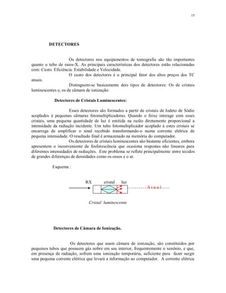 15
DETECTORES
Os detectores nos equipamentos de tomografia são tão importantes
quanto o tubo de raios-X. As principais características dos detectores estão relacionadas
com: Custo. Eficiência. Estabilidade e Velocidade.
O custo dos detectores é o principal fator dos altos preços dos TC
atuais.
Distinguem-se basicamente dois tipos de detectores: Os de cristais
luminescentes e, os de câmara de ionização:
Detectores de Cristais Luminescentes:
Esses detectores são formados a partir de cristais de Iodeto de Sódio
acoplados à pequenas câmaras fotomultiplicadoras. Quando o feixe interage com esses
cristais, uma pequena quantidade de luz é emitida na razão diretamente proporcional a
intensidade da radiação incidente. Um tubo fotomultiplicador acoplado à estes cristais se
encarrega de amplificar o sinal recebido transformando-o numa corrente elétrica de
pequena intensidade. O resultado final é armazenado na memória do computador.
Os detectores de cristais luminescentes são bastante eficientes, embora
apresentem o inconveniente da fosforescência que ocasiona respostas não lineares para
diferentes intensidades de radiações. Este problema se reflete principalmente entre tecidos
de grandes diferenças de densidades como os ossos e o ar.
Esquema :
RX cristal luz
S i n a l
Cristal luminescente
Detectores de Câmara de Ionização.
Os detectores que usam câmara de ionização, são constituídos por
pequenos tubos que possuem gás nobre em seu interior, frequentemente o xenônio, e que,
em presença de radiação, sofrem uma ionização temporária, suficiente para fazer surgir
uma pequena corrente elétrica que levará a informação ao computador. A corrente elétrica
 