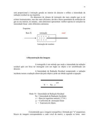 16
será proporcional à ionização gerada no interior do detector e reflete a intensidade da
radiação residual na sua trajetória.
Os detectores de câmara de ionização são mais simples que os de
cristais luminescentes, mas não mais eficientes, devida a baixa quantidade de moléculas de
gás no seu interior, no entanto, estes detectores apresentam melhor reposta às variações na
intensidade linear entre diferentes estruturas.
Esquema:
Raio X ionização sinal
Ionização do xenônio
A Reconstrução das imagens
A tomografia é um método que mede a intensidade da radiação
residual após um feixe ter interagido com um órgão ou objeto e ter sensibilizado um
detector.
A Intensidade de Radiação Residual compreende: a radiação
incidente menos a radiação absorvida pelo objeto e pode ser obtida segundo a equação:
- x
N = No . e
Onde: N = Intensidade de Radiação Residual
No = Intensidade de Radiação Incidente.
e = Base do logaritmo natural ( 2.718 )
= Coeficiente de atenuação linear
x = Espessura do objeto.
Considerando que a imagem tomográfica é formada por “n” pequeninos
blocos de imagem correspondentes a cada voxel da matriz, a equação se torna mais
e- e- e- e- e-
e- e- e-
e- e- e- e-
 