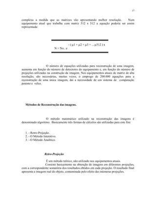 17
complexa a medida que as matrizes vão apresentando melhor resolução. Num
equipamento atual que trabalha com matriz 512 x 512 a equação poderia ser assim
representada:
- ( 1 + 2 + 3 + .. 512 ) x
N = No . e
O número de equações utilizadas para reconstrução de uma imagem,
aumenta em função do número de detectores do equipamento e, em função do número de
projeções utilizadas na construção da imagem. Nos equipamentos atuais de matriz de alta
resolução, são necessárias, muitas vezes, o emprego de 200.000 equações para a
reconstrução de uma única imagem, daí a necessidade de um sistema de computação
potente e veloz.
Métodos de Reconstrução das imagens.
O método matemático utilizado na reconstrução das imagens é
denominado algoritmo. Basicamente três formas de cálculos são utilizadas para este fim:
1. - Retro-Projeção.
2. - O Método Interativo.
3. - O Método Analítico.
Retro-Projeção
É um método teórico, não utilizado nos equipamentos atuais.
Consiste basicamente na obtenção de imagens em diferentes projeções,
com a correspondente somatória dos resultados obtidos em cada projeção. O resultado final
apresenta a imagem real do objeto, contaminada pelo efeito das inúmeras projeções.
 