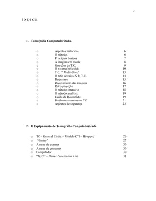 2
Í N D I C E
1. Tomografia Computadorizada.
o Aspectos históricos.
o O método.
o Princípios básicos
o A imagem em matriz
o Gerações de T.C.
o O sistema helicoidal
o T.C. “ Multi-Slice”
o O tubo de raios-X do T.C.
o Detectores
o Reconstrução das imagens
o Retro-projeção
o O método interativo
o O método analítico
o Escala de Hounsfield
o Problemas comuns em TC
o Aspectos de segurança
6
6
7
8
9
10
13
14
15
16
17
18
19
19
21
23
2. O Equipamento de Tomografia Computadorizada
o TC – General Eletric – Modelo CTI – Hi-speed 26
o “Gantry” 27
o A mesa de exames 30
o A mesa de comando 30
o Computador 30
o “PDU” – Power Distribution Unit 31
 