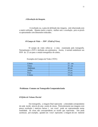 21
A Resolução da Imagem.
A resolução ou, o grau de definição das imagens, está relacionada com
a matriz utilizada. Quanto maior a matriz, melhor será a resolução , pois os pixels
se apresentarão com dimensões reduzidas.
O Campo de Visão - FOV (Field of View).
O campo de visão refere-se à área examinada pela tomografia.
Normalmente o FOV é definido em centímetros. Assim, é normal estabelecer um
FOV de 22 cm para o estudo tomográfico do crânio.
Exemplos de Campos de Visão ( FOV):
Crânio 22 cm
Tórax 35 cm
Abdômen 40 cm
Joelho 18 cm
Face 14 cm
Coluna 14 cm
Problemas Comuns em Tomografia Computadorizada
O Efeito de Volume Parcial.
Em tomografia, a imagem final representa a densidade correpondente
de cada tecido através de uma escala de cinzas. Particularmente nas imagens com
pouca resolução ( matrizes baixas ) um voxel pode ser representando numa
tonalidade de cinza não correspondente ao tecido que representa. Isto pode
acontecer, por exemplo, quando um voxel representa a imagem de um material
 
