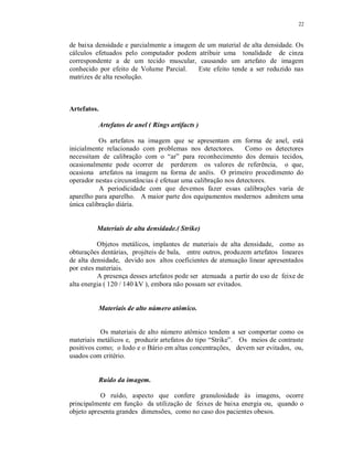 22
de baixa densidade e parcialmente a imagem de um material de alta densidade. Os
cálculos efetuados pelo computador podem atribuir uma tonalidade de cinza
correspondente a de um tecido muscular, causando um artefato de imagem
conhecido por efeito de Volume Parcial. Este efeito tende a ser reduzido nas
matrizes de alta resolução.
Artefatos.
Artefatos de anel ( Rings artifacts )
Os artefatos na imagem que se apresentam em forma de anel, está
inicialmente relacionado com problemas nos detectores. Como os detectores
necessitam de calibração com o “ar” para reconhecimento dos demais tecidos,
ocasionalmente pode ocorrer de perderem os valores de referência, o que,
ocasiona artefatos na imagem na forma de anéis. O primeiro procedimento do
operador nestas circunstâncias é efetuar uma calibração nos detectores.
A periodicidade com que devemos fazer essas calibrações varia de
aparelho para aparelho. A maior parte dos equipamentos modernos admitem uma
única calibração diária.
Materiais de alta densidade.( Strike)
Objetos metálicos, implantes de materiais de alta densidade, como as
obturações dentárias, projéteis de bala, entre outros, produzem artefatos lineares
de alta densidade, devido aos altos coeficientes de atenuação linear apresentados
por estes materiais.
A presença desses artefatos pode ser atenuada a partir do uso de feixe de
alta energia ( 120 / 140 kV ), embora não possam ser evitados.
Materiais de alto número atômico.
Os materiais de alto número atômico tendem a ser comportar como os
materiais metálicos e, produzir artefatos do tipo “Strike”. Os meios de contraste
positivos como; o Iodo e o Bário em altas concentrações, devem ser evitados, ou,
usados com critério.
Ruído da imagem.
O ruído, aspecto que confere granulosidade às imagens, ocorre
principalmente em função da utilização de feixes de baixa energia ou, quando o
objeto apresenta grandes dimensões, como no caso dos pacientes obesos.
 